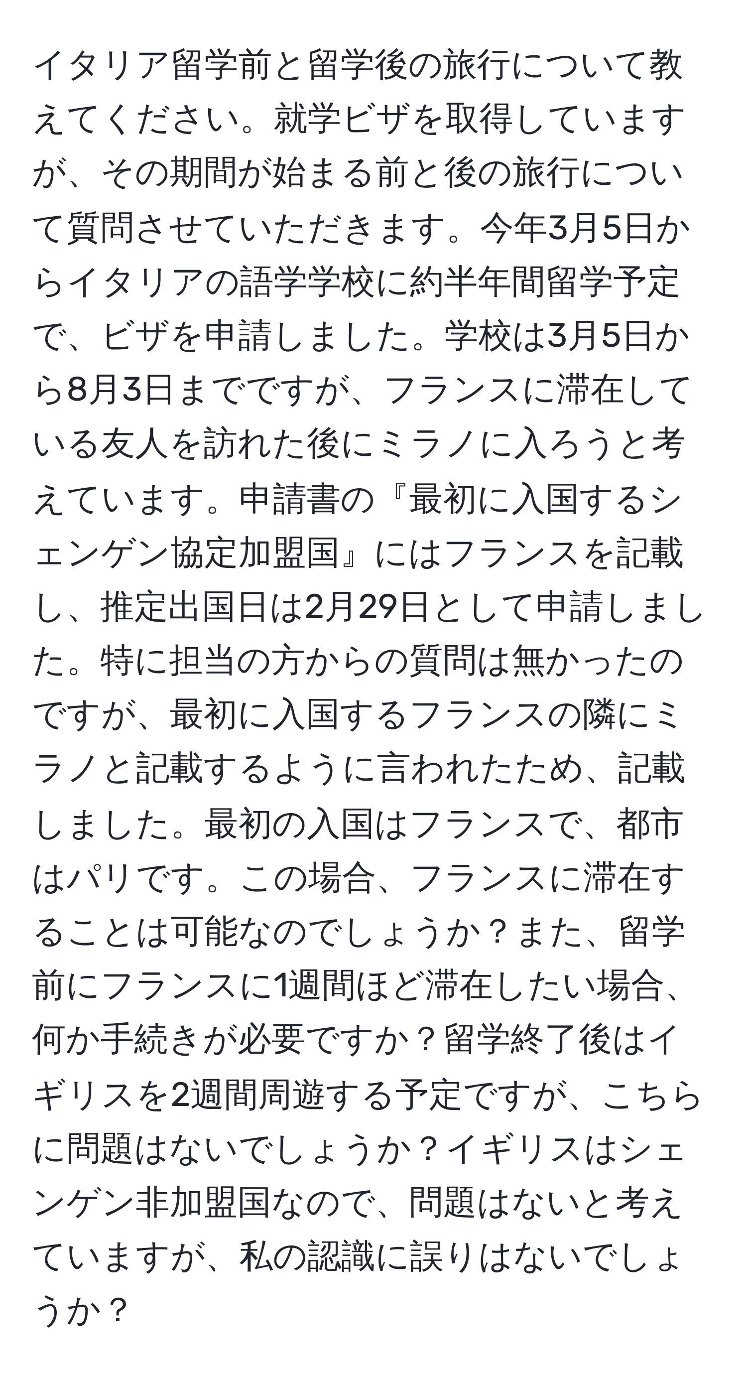 イタリア留学前と留学後の旅行について教えてください。就学ビザを取得していますが、その期間が始まる前と後の旅行について質問させていただきます。今年3月5日からイタリアの語学学校に約半年間留学予定で、ビザを申請しました。学校は3月5日から8月3日までですが、フランスに滞在している友人を訪れた後にミラノに入ろうと考えています。申請書の『最初に入国するシェンゲン協定加盟国』にはフランスを記載し、推定出国日は2月29日として申請しました。特に担当の方からの質問は無かったのですが、最初に入国するフランスの隣にミラノと記載するように言われたため、記載しました。最初の入国はフランスで、都市はパリです。この場合、フランスに滞在することは可能なのでしょうか？また、留学前にフランスに1週間ほど滞在したい場合、何か手続きが必要ですか？留学終了後はイギリスを2週間周遊する予定ですが、こちらに問題はないでしょうか？イギリスはシェンゲン非加盟国なので、問題はないと考えていますが、私の認識に誤りはないでしょうか？