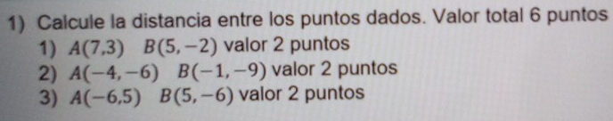 Calcule la distancia entre los puntos dados. Valor total 6 puntos 
1) A(7,3)B(5,-2) valor 2 puntos 
2) A(-4,-6) □  B(-1,-9) valor 2 puntos 
3) A(-6,5)B(5,-6) valor 2 puntos