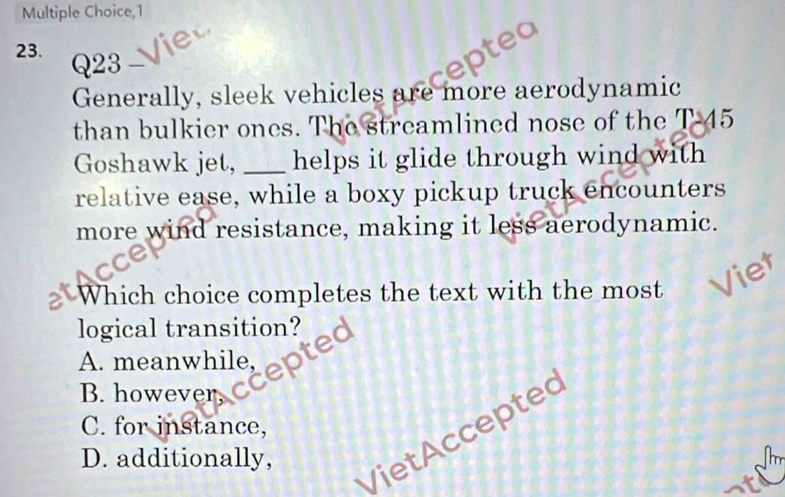 1
23.
Q23
Generally, sleek vehicles are more aerodynamic
than bulkier ones. The streamlined nose of the T- 45
Goshawk jet, _helps it glide through wind with 
relative ease, while a boxy pickup truck encounters
more wind resistance, making it less aerodynamic.
Which choice completes the text with the most Viet
logical transition?
A. meanwhile,
B. however,
C. for instance,
D. additionally,
VietAcceptec