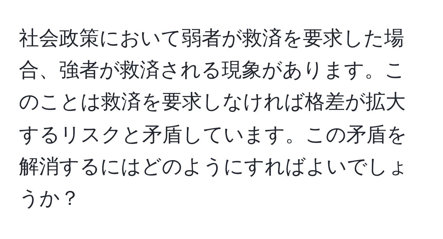 社会政策において弱者が救済を要求した場合、強者が救済される現象があります。このことは救済を要求しなければ格差が拡大するリスクと矛盾しています。この矛盾を解消するにはどのようにすればよいでしょうか？