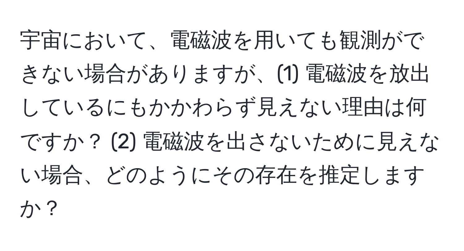 宇宙において、電磁波を用いても観測ができない場合がありますが、(1) 電磁波を放出しているにもかかわらず見えない理由は何ですか？ (2) 電磁波を出さないために見えない場合、どのようにその存在を推定しますか？