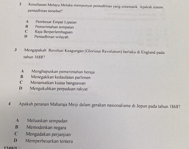 Kesultanan Melayu Melaka mempunyai pentadbiran yang sistematik. Apakah sistem
pentadbiran tersebut?
A Pembesar Empat Lipatan
B Pemerintahan tempatan
C Raja Berperlembagaan
D Pentadbiran wilayah
3 Mengapakah Revolusi Keagungan (Glorious Revolution) berlaku di England pada
tahun 1688?
A Menghapuskan pemerintahan beraja
B Menegakkan kedaulatan parlimen
C Menamatkan kuasa bangsawan
D Mengukuhkan perpaduan rakyat
4 Apakah peranan Maharaja Meiji dalam gerakan nasionalisme di Jepun pada tahun 1868?
A Meluaskan sempadan
B Memodenkan negara
C Mengadakan perjanjian
D Memperbesarkan tentera
1219/1