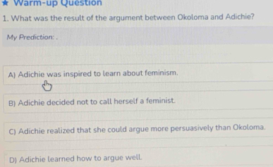 Warm-up Question
1. What was the result of the argument between Okoloma and Adichie?
My Prediction: .
A) Adichie was inspired to learn about feminism.
B) Adichie decided not to call herself a feminist.
C) Adichie realized that she could argue more persuasively than Okoloma.
D) Adichie learned how to argue well.