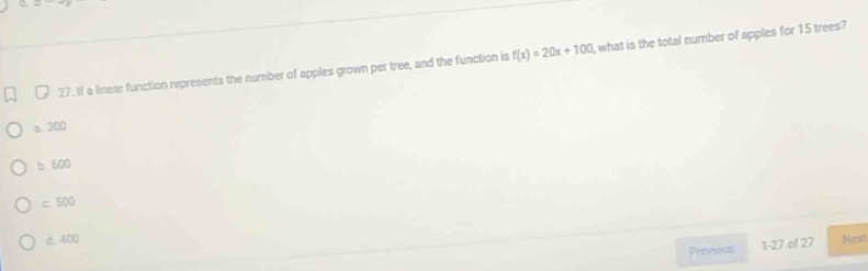 If a linear function represents the number of apples grown per tree, and the function is f(x)=20x+100 , what is the total number of apples for 15 trees?
a. 300
b. 600
c. 500
d. 400 Next
Previous 1-27 of 27