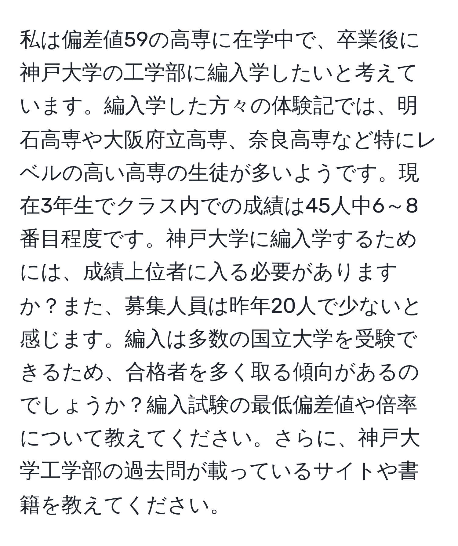 私は偏差値59の高専に在学中で、卒業後に神戸大学の工学部に編入学したいと考えています。編入学した方々の体験記では、明石高専や大阪府立高専、奈良高専など特にレベルの高い高専の生徒が多いようです。現在3年生でクラス内での成績は45人中6～8番目程度です。神戸大学に編入学するためには、成績上位者に入る必要がありますか？また、募集人員は昨年20人で少ないと感じます。編入は多数の国立大学を受験できるため、合格者を多く取る傾向があるのでしょうか？編入試験の最低偏差値や倍率について教えてください。さらに、神戸大学工学部の過去問が載っているサイトや書籍を教えてください。