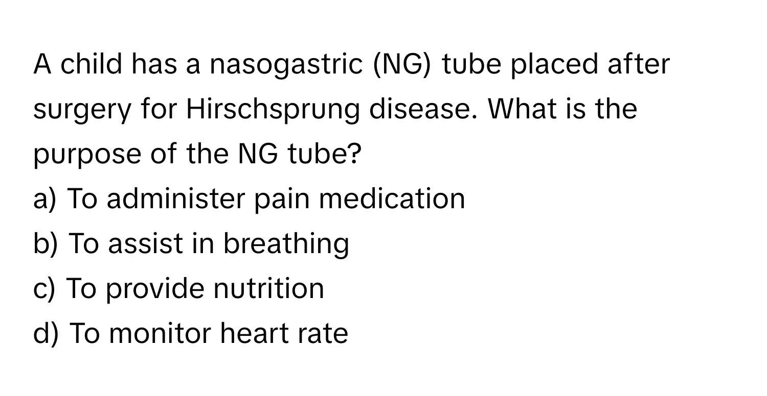 A child has a nasogastric (NG) tube placed after surgery for Hirschsprung disease. What is the purpose of the NG tube?

a) To administer pain medication
b) To assist in breathing
c) To provide nutrition
d) To monitor heart rate