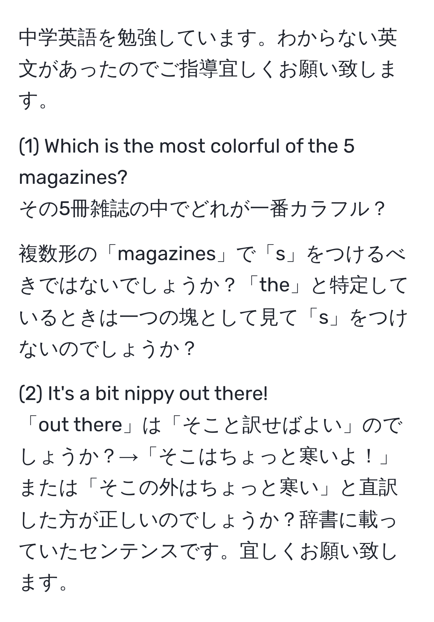 中学英語を勉強しています。わからない英文があったのでご指導宜しくお願い致します。

(1) Which is the most colorful of the 5 magazines? 
その5冊雑誌の中でどれが一番カラフル？ 

複数形の「magazines」で「s」をつけるべきではないでしょうか？「the」と特定しているときは一つの塊として見て「s」をつけないのでしょうか？

(2) It's a bit nippy out there! 
「out there」は「そこと訳せばよい」のでしょうか？→「そこはちょっと寒いよ！」または「そこの外はちょっと寒い」と直訳した方が正しいのでしょうか？辞書に載っていたセンテンスです。宜しくお願い致します。