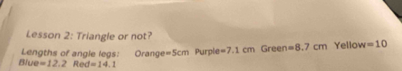 Lesson 2: Triangle or not? 
Lengths of angle legs: Orange =5cm Purple =7.1cm Green =8.7cm Yellow =10
Blue =12.2 Red =14.1