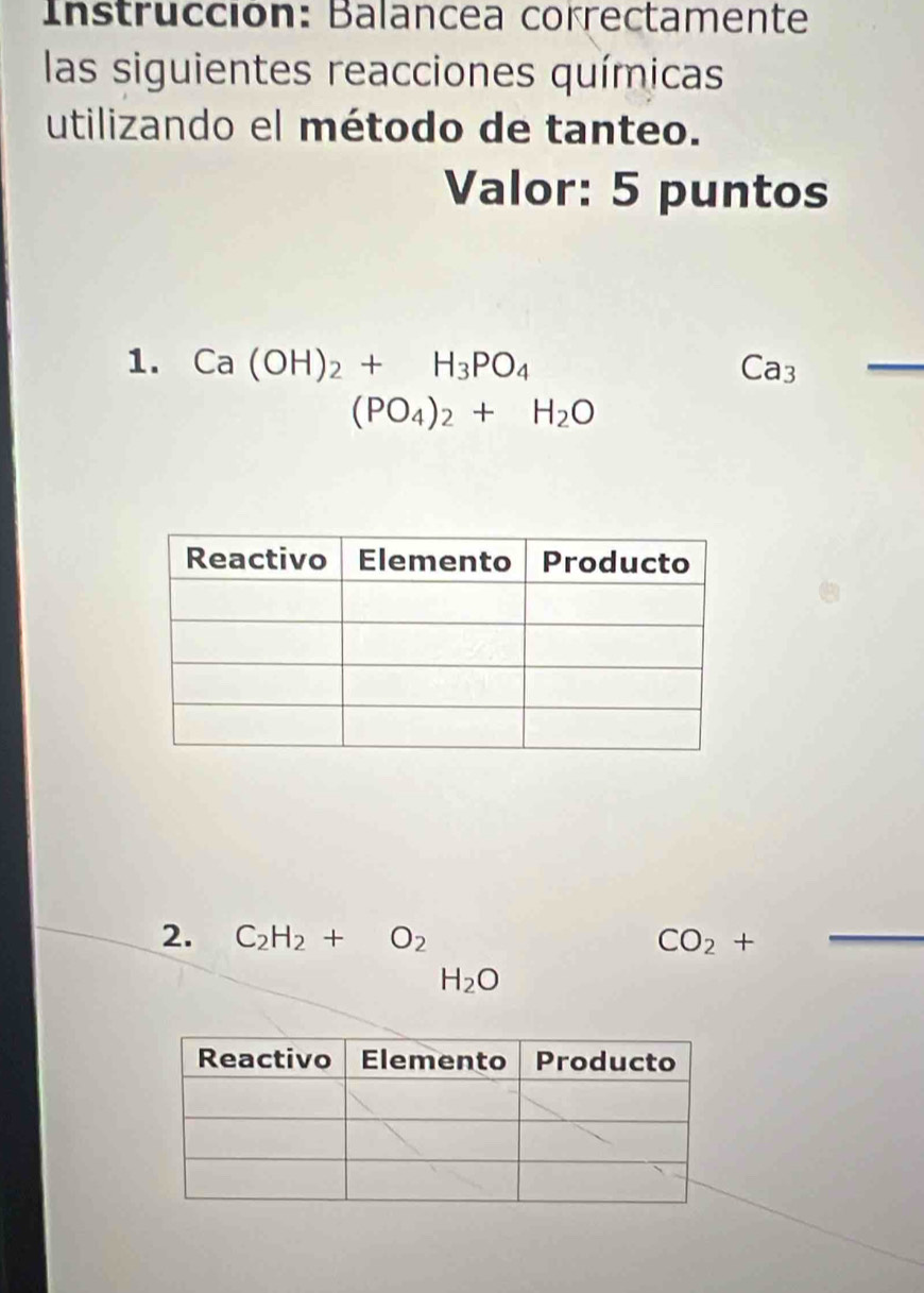 Instrucción: Balancea correctamente 
las siguientes reacciones químicas 
utilizando el método de tanteo. 
Valor: 5 puntos 
1. Ca(OH)_2+H_3PO_4 Ca3
_
(PO_4)_2+H_2O
2. C_2H_2+O_2 CO_2+ _
H_2O