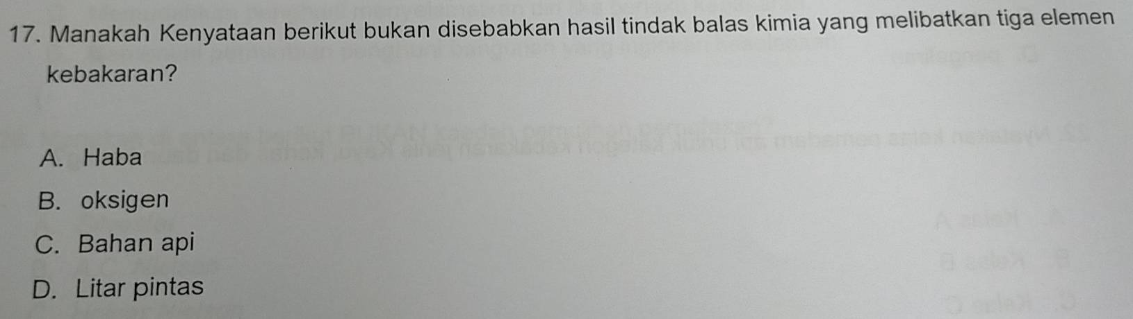 Manakah Kenyataan berikut bukan disebabkan hasil tindak balas kimia yang melibatkan tiga elemen
kebakaran?
A. Haba
B. oksigen
C. Bahan api
D. Litar pintas