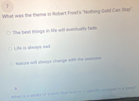 What was the theme in Robert Frost's "Nothing Gold Can Stay".
The best things in life will eventually fade.
Life is always sad.
Nature will always change with the seasons.
8
What is a series of events that lead to a specific purpose in a story?