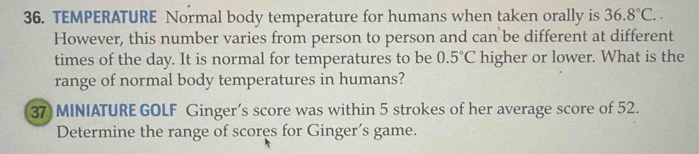 TEMPERATURE Normal body temperature for humans when taken orally is 36.8°C.. 
However, this number varies from person to person and can be different at different 
times of the day. It is normal for temperatures to be 0.5°C higher or lower. What is the 
range of normal body temperatures in humans? 
37 MINIATURE GOLF Ginger’s score was within 5 strokes of her average score of 52. 
Determine the range of scores for Ginger’s game.