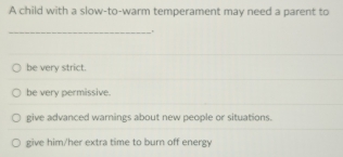 A child with a slow-to-warm temperament may need a parent to
_.
be very strict.
be very permissive.
give advanced warnings about new people or situations.
give him/her extra time to burn off energy