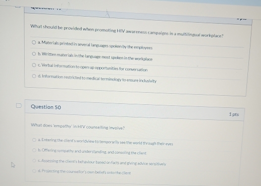 What should be provided when promoting HIV awareness campaigns in a multilingual workplace?
a. Materials printed in several languages spoken by the employees
b. Written materials in the language most spoken in the workplace
c. Verbal information to open up opportunities for conversation
d. Information restricted to medical terminology to ensure inclusivity
Question 50
1 pts
What does 'empathy' in HIV counselling involve?
a. Entering the client's worldview to temporarily see the world through their eyes
b. Offering sympathy and understanding, and consoling the client
c. Assessing the client's behaviour based on facts and giving advice sensitivel
d. Projecting the counsellor's own beliefs onto the client
