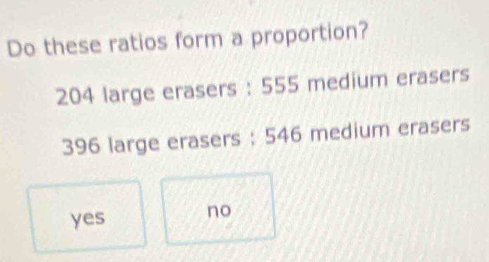 Do these ratios form a proportion?
204 large erasers : 555 medium erasers
396 large erasers : 546 medium erasers
yes
no