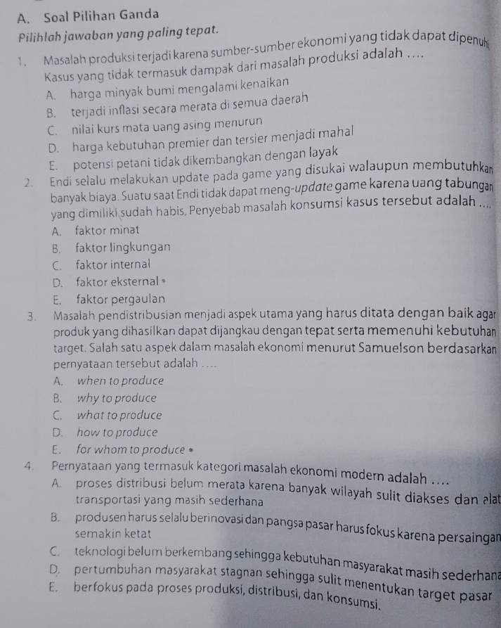 Soal Pilihan Ganda
Pilihlah jawaban yang paling tepat.
1. Masalah produksi terjadi karena sumber-sumber ekonomi yang tidak dapat dipenu
Kasus yang tidak termasuk dampak dari masalah produksi adalah ....
A. harga minyak bumi mengalami kenaikan
B. terjadi inflasi secara merata di semua daerah
C. nilai kurs mata uang asing menurun
D. harga kebutuhan premier dan tersier menjadi mahal
E. potensi petani tidak dikembangkan dengan layak
2. Endi selalu melakukan update pada game yang disukai walaupun membutuhka
banyak biaya. Suatu saat Endi tidak dapat meng-update game karena uang tabunga
yang dimiliki sudah habis, Penyebab masalah konsumsi kasus tersebut adalah ....
A. faktor minat
B. faktor lingkungan
C. faktor internal
D. faktor eksternal
E. faktor pergaulan
3. Masalah pendistribusian menjadi aspek utama yang harus ditata dengan baik aga
produk yang dihasilkan dapat dijangkau dengan tepat serta memenuhi kebutuhan
target. Salah satu aspek dalam masalah ekonomi menurut Samuelson berdasarkan
pernyataan tersebut adalah ....
A. when to produce
B. why to produce
C. what to produce
D. how to produce
E. for whom to produce 。
4. Pernyataan yang termasuk kategori masalah ekonomi modern adalah ....
A. proses distribusi belum merata karena banyak wilayah sulit diakses dan alat
transportasi yang masih sederhana
B. produsen harus selalu berinovasi dan pangsa pasar harus fokus karena persaingan
semakin ketat
C.  teknologi belum berkembang sehingga kebutuhan masyarakat masih sederhana
D. pertumbuhan masyarakat stagnan sehingga sulit menentukan target pasar
E. berfokus pada proses produksi, distribusi, dan konsumsi.