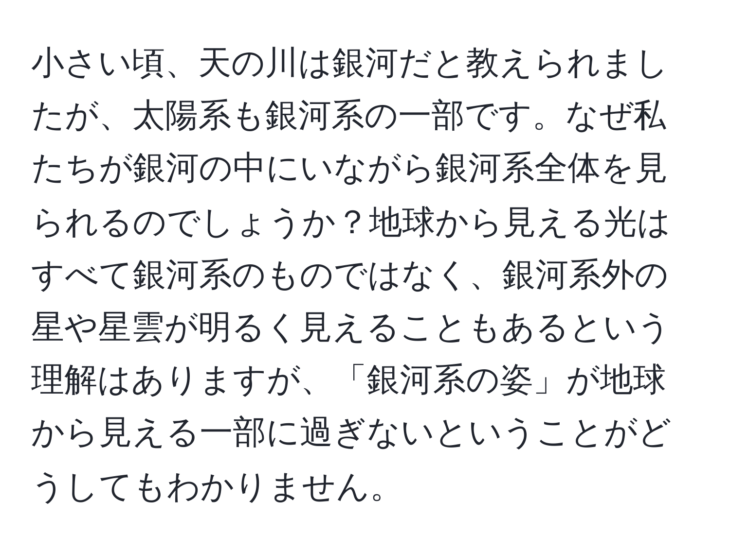 小さい頃、天の川は銀河だと教えられましたが、太陽系も銀河系の一部です。なぜ私たちが銀河の中にいながら銀河系全体を見られるのでしょうか？地球から見える光はすべて銀河系のものではなく、銀河系外の星や星雲が明るく見えることもあるという理解はありますが、「銀河系の姿」が地球から見える一部に過ぎないということがどうしてもわかりません。