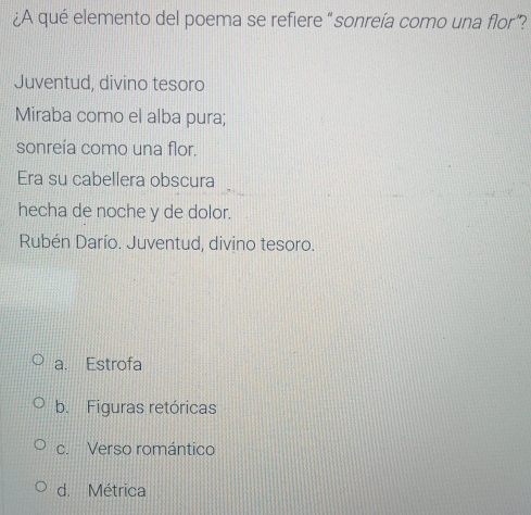 ¿A qué elemento del poema se refiere “sonreía como una flor”?
Juventud, divino tesoro
Miraba como el alba pura;
sonreía como una flor.
Era su cabellera obscura
hecha de noche y de dolor.
Rubén Darío. Juventud, divino tesoro.
a. Estrofa
b. Figuras retóricas
c. Verso romántico
d. Métrica