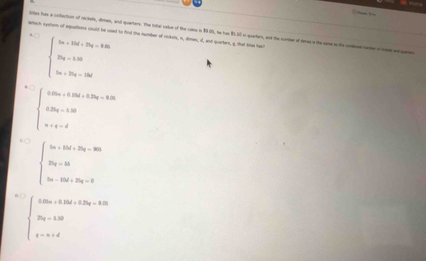 Home
= Duses, Ty'r=
which system of equations could be used to find the number of nickels, n, dimes, d, and quarters, q, that Silas has A. (
Silas has a collection of nickels, dimes, and quarters. The total value of the coins is $9.05, he has $5.50 in quarters, and the number of dimes is the same as the combined number of nickels ad quarters
beginarrayl 5n+15d+25q-9.02 2q=5.00 5m+25q=10dendarray.
beginarrayl 0.02m+0.15d+0.35q-0.350 0.35q-5.30 n+q-dendarray.
beginarrayl 5n+15d+25q=900 25q=35 5n-10d+25q=0endarray.
beginarrayl 0.05n+0.15k+0.35t=9.05 25(t-50 2) t-n+dendarray.