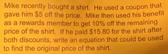 Mike recently bought a shirt. He used a coupon that 
gave him $5 off the price. Mike then used his benefit 
as a rewards member to get 10% off the remaining 
price of the shirt. If he paid $15.80 for the shirt after 
both discounts, write an equation that could be used 
to find the original price of the shirt.