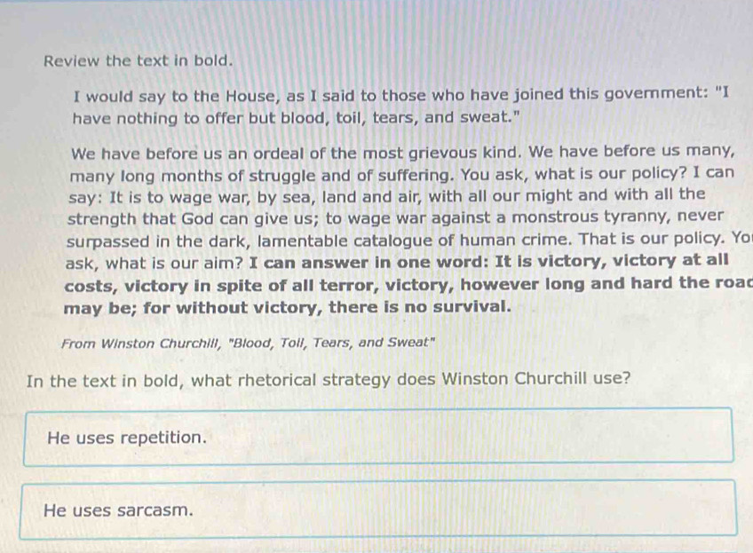 Review the text in bold.
I would say to the House, as I said to those who have joined this govemment: "I
have nothing to offer but blood, toil, tears, and sweat."
We have before us an ordeal of the most grievous kind. We have before us many,
many long months of struggle and of suffering. You ask, what is our policy? I can
say: It is to wage war, by sea, land and air, with all our might and with all the
strength that God can give us; to wage war against a monstrous tyranny, never
surpassed in the dark, lamentable catalogue of human crime. That is our policy. Yo
ask, what is our aim? I can answer in one word: It is victory, victory at all
costs, victory in spite of all terror, victory, however long and hard the road
may be; for without victory, there is no survival.
From Winston Churchill, "Blood, Toil, Tears, and Sweat"
In the text in bold, what rhetorical strategy does Winston Churchill use?
He uses repetition.
He uses sarcasm.