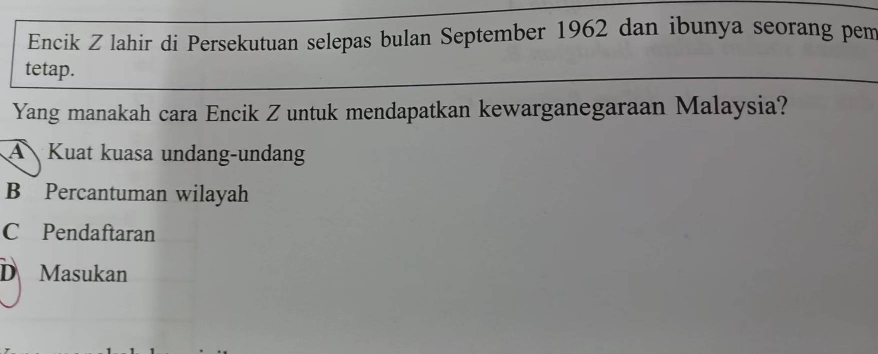 Encik Z lahir di Persekutuan selepas bulan September 1962 dan ibunya seorang pem
tetap.
Yang manakah cara Encik Z untuk mendapatkan kewarganegaraan Malaysia?
A Kuat kuasa undang-undang
B Percantuman wilayah
C£Pendaftaran
D Masukan