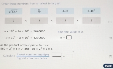 Order these numbers from smallest to largest
sqrt(33.4)  33/4  3.34 3.34^2
？ < ?
a* 10^5+2a* 10^4=5640000 Find the value of α
a* 10^5-a* 10^4=4230000 a=□ [2] 
As the product of their prime factors,
560=2^4* 5* 7 and 60=2^2* 3* 5
Calculate lowest common multiple frac e:frac =□ [3] 
highest common facto 
Mark