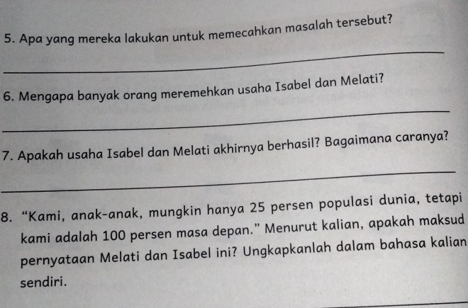 Apa yang mereka lakukan untuk memecahkan masalah tersebut? 
_ 
6. Mengapa banyak orang meremehkan usaha Isabel dan Melati? 
_ 
7. Apakah usaha Isabel dan Melati akhirnya berhasil? Bagaimana caranya? 
_ 
8. “Kami, anak-anak, mungkin hanya 25 persen populasi dunia, tetapi 
kami adalah 100 persen masa depan.” Menurut kalian, apakah maksud 
pernyataan Melati dan Isabel ini? Ungkapkanlah dalam bahasa kalian 
sendiri.