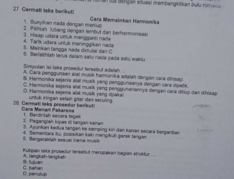 antu a aangan situasi membangkitkan bufu rom as e 
27 Cermati teks berikut!
Cara Memainkan Harmonika
1. Bunyikan nada dengan meniup
2. Pilihlah lubang dengan lembut dan berharmonisas!
3. Hisap udara untuk mengganti nada
4. Tarik udara untuk meninggikan nada
5. Mainkan tangga nada dimulai dari C
6. Berlatihlah terus daiam satu nada pada satu wakfu
Simpulan isi teks prosedur tersebut adalah
A. Cara penggunaan alat musik harmonika adalah dengan cara dihisap.
B. Harmonika sejenis alat musik yang penggunaanya dengan cara dipetik.
C. Harmonika sejenis alat musik yang penggunanannya dengan cara ditiup dan dihisap
D. Harmonika sejenis alat musik yang dpakai
untuk iringan selain gitar dan seruling.
28. Cermati teks prosedur berikut!
Cara Menari Pakarena
1. Berdinilah secara tegak
2. Peganglah kipas di tangan kanan
3. Ayunkan kedua tangan ke samping kiri dan kanan secara bergantian
4. Sementara itu, posisikan kaki mengikuti gerak tangan
5. Bergeraklah sesuai irama musik
Kutipan leks prosedur tersebut merupakan bagian struktur_
A. langkah-langkah
B. tujuan
C. bahan
D. penutup