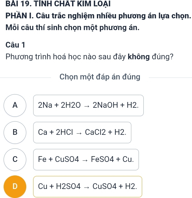 BẢI 19. TÍNH CHÂT KIM LOẠI
PHÀN I. Câu trắc nghiệm nhiều phương án lựa chọn.
Mỗi câu thí sinh chọn một phương án.
Câu 1
Phương trình hoá học nào sau đây không đúng?
Chọn một đáp án đúng
A 2Na+2H2Oto 2NaOH+H2.
B Ca+2HCl to CaCl2+H2.
C Fe+CuS S04 to FeSO4+Cu.
D Cu+H2SO4to CuSO4+H2.