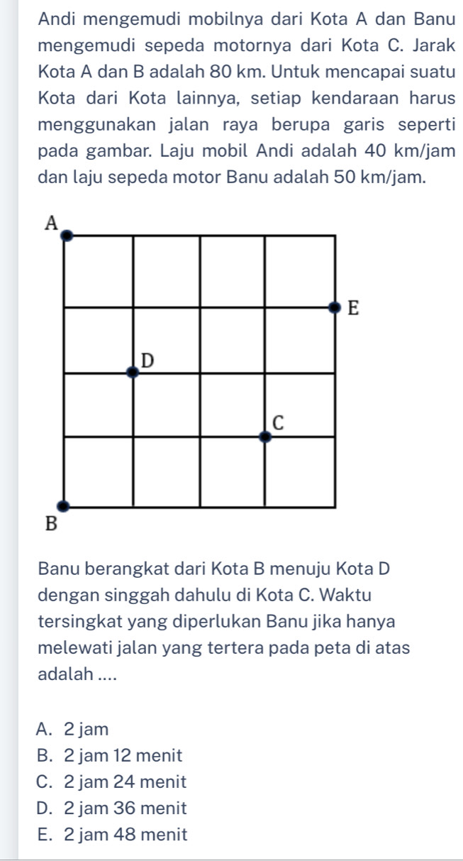 Andi mengemudi mobilnya dari Kota A dan Banu
mengemudi sepeda motornya dari Kota C. Jarak
Kota A dan B adalah 80 km. Untuk mencapai suatu
Kota dari Kota lainnya, setiap kendaraan harus
menggunakan jalan raya berupa garis seperti
pada gambar. Laju mobil Andi adalah 40 km/jam
dan laju sepeda motor Banu adalah 50 km/jam.
A
E
D
C
B
Banu berangkat dari Kota B menuju Kota D
dengan singgah dahulu di Kota C. Waktu
tersingkat yang diperlukan Banu jika hanya
melewati jalan yang tertera pada peta di atas
adalah ....
A. 2 jam
B. 2 jam 12 menit
C. 2 jam 24 menit
D. 2 jam 36 menit
E. 2 jam 48 menit