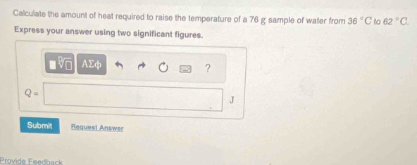 Calculate the amount of heat required to raise the temperature of a 76 g sample of water from 36°C to 62°C. 
Express your answer using two significant figures. 
AΣф 
?
Q=
J 
Submit Request Answer 
Provide Feedback