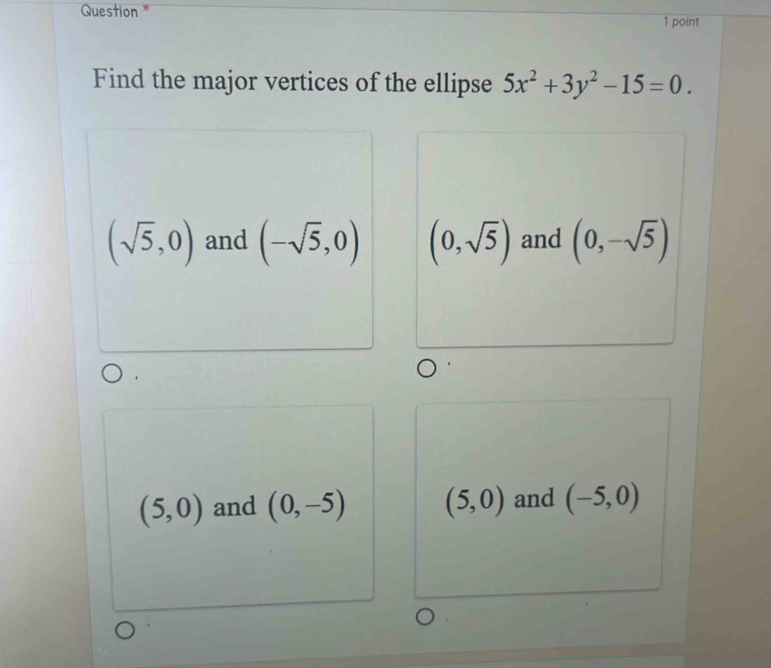 Question *
1 point
Find the major vertices of the ellipse 5x^2+3y^2-15=0.
(sqrt(5),0) and (-sqrt(5),0) (0,sqrt(5)) and (0,-sqrt(5))
(5,0) and (0,-5) (5,0) and (-5,0)