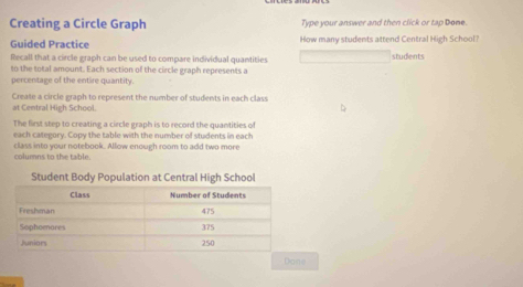 Creating a Circle Graph Type your answer and then click or tap Done. 
Guided Practice How many students attend Central High School? 
fecall that a circle graph can be used to compare individual quantities students 
to the total amount. Each section of the circle graph represents a 
percentage of the entire quantity. 
Create a circle graph to represent the number of students in each class 
at Central High School. 
The first step to creating a circle graph is to record the quantities of 
each category. Copy the table with the number of students in each 
class into your notebook. Allow enough room to add two more 
columns to the table. 
Student Body Population at Central High School 
Diane