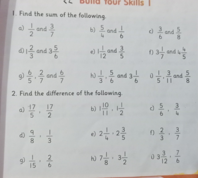 (2 Bulla Your Skills 
1. Find the sum of the following. 
a)  1/2  and  3/7   5/4  and  1/6  c)  3/6  and  5/8 
b) 
d) 1 2/3  and 3 5/6  e) 1 1/12  and  3/5  f) 3 1/7  and 4 4/5 
g)  6/5 ,  2/7  and  6/7  h)  1/3 ,  5/6  and 3 1/6  i  1/5 ,  3/11  and  5/8 
2. Find the difference of the following. 
a)  17/5 ,  17/2  1 10/11 , 1 1/2  c)  5/6 ,  3/4 
b) 
d)  9/8 ,  1/3  2 1/4 , 2 3/5  f)  2/3 ,  3/7 
e) 
g)  1/15 ,  2/6  7 1/8 , 3 1/2  i 3 3/12 ,  7/6 
h)