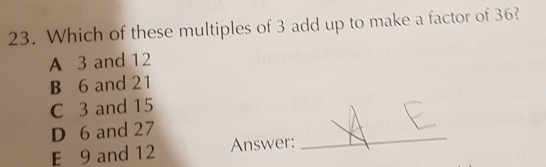 Which of these multiples of 3 add up to make a factor of 36?
A 3 and 12
B 6 and 21
C 3 and 15
D 6 and 27
E 9 and 12 Answer:
_