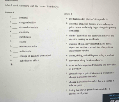 Match each statement with the correct item below.
Column A Column B
1._ demand * products used in place of other products
2._ marginal utility b describes change in demand when a change in
3._ demand schedule price causes a relatively larger change in quantity
4._ clasticity dernanded
5._ substitutes field of economics that deals with behavior and
6._ elastic decision making by small units
_
2 microeconomics d measure of responsiveness that shows how a
dependent variable responds to a change in an
_
8. unit elastic independent variable
9. _change in quantity demanded * desire, ability, and willingness to buy a product
_
10. substitution effect f. movement along the demand curve
9 extra usefulness gained from using one more unit
of a product
* given change in price that causes a proportional
change in quantity demanded
change in quantity demanded due to a change in
relative price
listing that shows quantities demanded of a
product at all prices
Time left for t
68:48