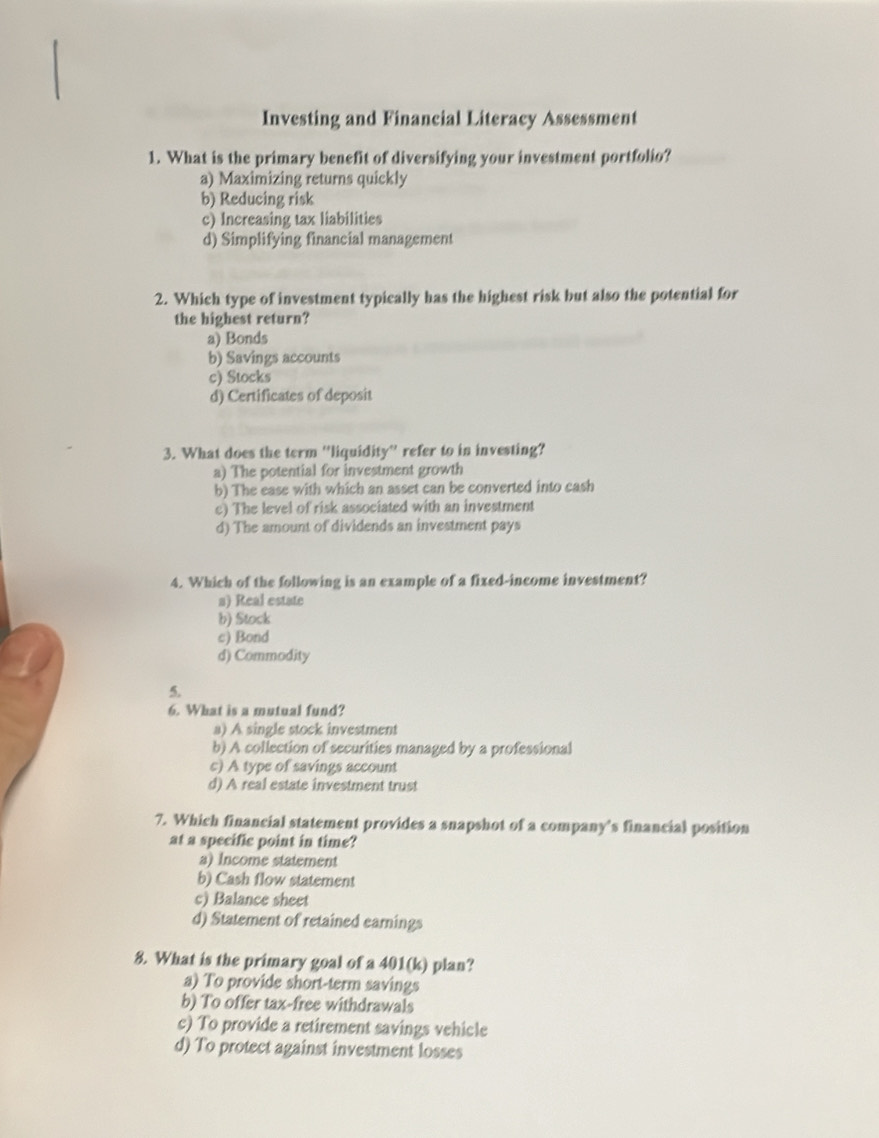 Investing and Financial Literacy Assessment
1. What is the primary benefit of diversifying your investment portfolio?
a) Maximizing returns quickly
b) Reducing risk
c) Increasing tax liabilities
d) Simplifying financial management
2. Which type of investment typically has the highest risk but also the potential for
the highest return?
a) Bonds
b) Savings accounts
c) Stocks
d) Certificates of deposit
3. What does the term ''liquidity'' refer to in investing?
a) The potential for investment growth
b) The ease with which an asset can be converted into cash
e) The level of risk associated with an investment
d) The amount of dividends an investment pays
4. Which of the following is an example of a fixed-income investment?
a) Real estate
b) Stock
c) Bond
d) Commodity
5.
6. What is a mutual fund?
a) A single stock investment
b) A collection of securities managed by a professional
c) A type of savings account
d) A real estate investment trust
7. Which financial statement provides a snapshot of a company's financial position
at a specific point in time?
a) Income statement
b) Cash flow statement
c) Balance sheet
d) Statement of retained earnings
8. What is the primary goal of a 401(k) plan?
a) To provide short-term savings
b) To offer tax-free withdrawals
c) To provide a retirement savings vehicle
d) To protect against investment losses