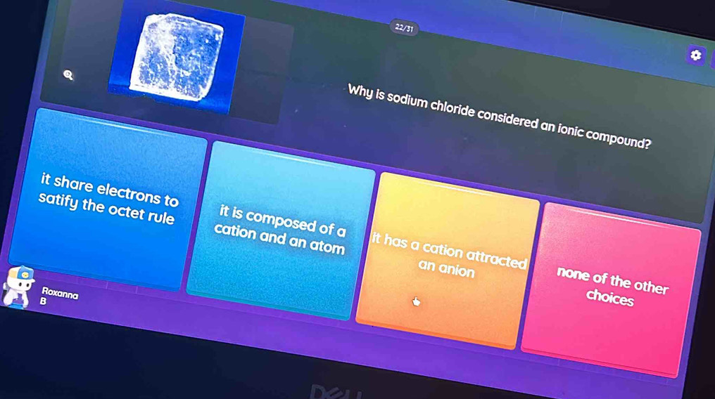 22/31
Why is sodium chloride considered an ionic compound?
it share electrons to it is composed of a it has a cation attracted 
satify the octet rule cation and an atom an anion
none of the other choices
Roxanna