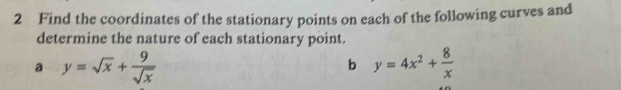 Find the coordinates of the stationary points on each of the following curves and
determine the nature of each stationary point.
a y=sqrt(x)+ 9/sqrt(x) 
b y=4x^2+ 8/x 