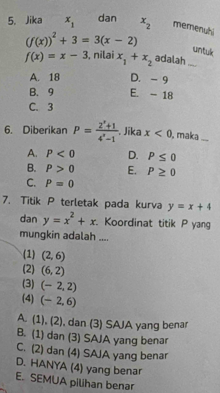 Jika x_1 dan x_2 memenuhi
(f(x))^2+3=3(x-2)
untuk
f(x)=x-3 , nilai x_1+x_2 adalah ....
A. 18 D. - 9
B. 9 E. - 18
C. 3
6. Diberikan P= (2^x+1)/4^x-1  Jika x<0</tex> , maka . ....
A. P<0</tex> D. P≤ 0
B. P>0 P≥ 0
E.
C. P=0
7. Titik P terletak pada kurva y=x+4
dan y=x^2+x Koordinat titik P yang
mungkin adalah ....
(1) (2,6)
(2) (6,2)
(3) (-2,2)
(4) (-2,6)
A. (1), (2) , dan (3) SAJA yang benar .
B. (1) dan (3) SAJA yang benar
C. (2) dan (4) SAJA yang benar
D. HANYA (4) yang benar
E. SEMUA pilihan benar