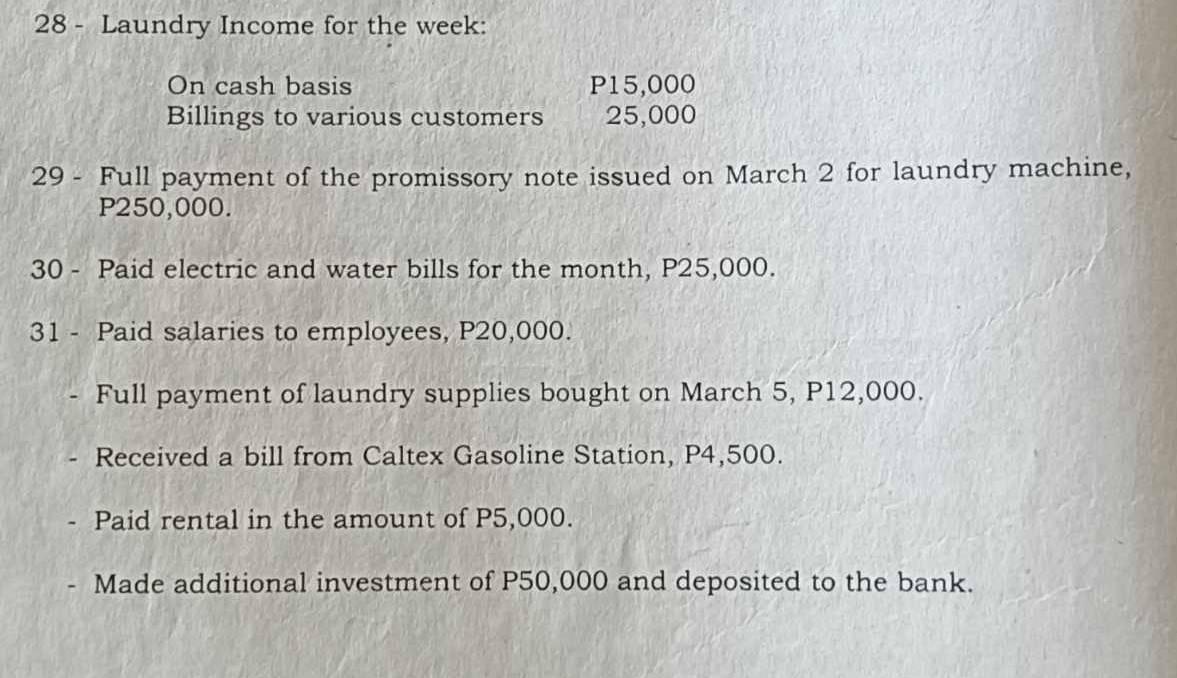 Laundry Income for the week: 
On cash basis P15,000
Billings to various customers 25,000
29 - Full payment of the promissory note issued on March 2 for laundry machine,
P250,000. 
30 - Paid electric and water bills for the month, P25,000. 
31 - Paid salaries to employees, P20,000. 
Full payment of laundry supplies bought on March 5, P12,000. 
Received a bill from Caltex Gasoline Station, P4,500. 
Paid rental in the amount of P5,000. 
Made additional investment of P50,000 and deposited to the bank.