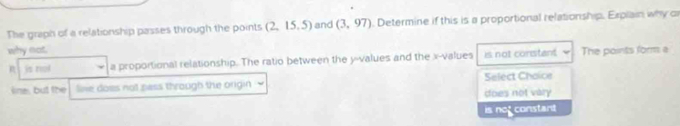 The graph of a relationship passes through the points (2,15,5) and (3,97). Determine if this is a proportional relationship. Erplain why c
why not The points form a
R is nol a proportional relationship. The ratio between the y -values and the x -values is not constent.
sine, but the line does not pass through the origin Select Chaice
does not vary
is not constant