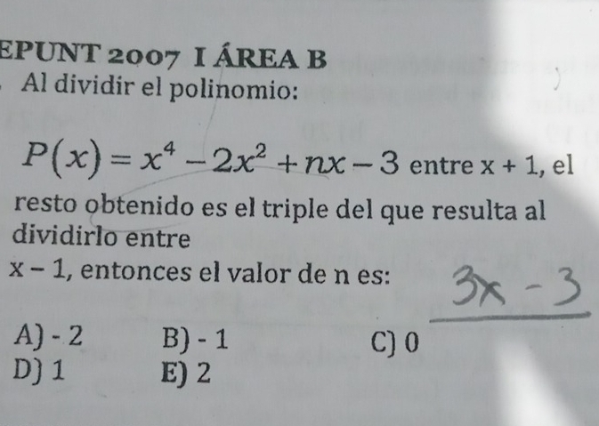 EPUNT 2007 I ÁREA B
Al dividir el polinomio:
P(x)=x^4-2x^2+nx-3 entre x+1 , el
resto obtenido es el triple del que resulta al
dividirlo entre
x-1 , entonces el valor de n es:
A) - 2 B) - 1 C) 0
D) 1 E) 2