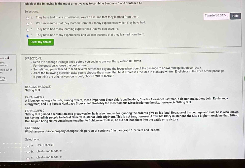 Which of the following is the most effective way to combine Sentence 5 and Sentence 6?
Select one:
a. They have had many experiences, we can assume that they learned from them. Time left 0:04:53 Hide
b. We can assume that they learned from their many experiences which they have had.
c. They have had many learning experiences that we can assume.
d. They have had many experiences, and we can assume that they learned from them.
Clear my choice
stion 4
DIRECTIONS:
t yet Read the passage through once before you begin to answer the question BELOW it.
t wered For the question, choose the best answer.
irked out of Sometimes, you will need to read several sentences beyond the focused portion of the passage to answer the question correctly.
00
All of the following question asks you to choose the answer that best expresses the idea in standard written English or in the style of the passage.
Flag If you think the original version is best, choose "NO CHANGE."
estion
READING PASSAGE:
Sitting Bull
PARAGRAPH 1
A Sioux genealogy site lists, among others, these important Sioux chiefs and leaders, Charles Alexander Eastman, a doctor and author; John Eastman, a
clergyman; and Big Foot, a Hunkpapa Sioux chief. Probably the most famous Sioux leader on the site, however, is Sitting Bull.
PARAGRAPH 2
Sitting Bull gained a reputation as a great warrior, he is also famous for ignoring the order to give up his land. Because of his courage and skill, he is also known
for having led his people to defeat General Custer at Little Big Horn. This is not true, however. A Terrible Glory Custer and the Little Bighorn explains that Sitting
Bull helped bring Native Americans together to fight, nevertheless, he did not lead them into the battle or to victory.
QUESTION
Which answer chioce properly changes this portion of sentence 1 in paragraph 1: "chiefs and leaders'
Select one:
a. NO CHANGE
b. chiefs and leaders:
c. chiefs and leaders;