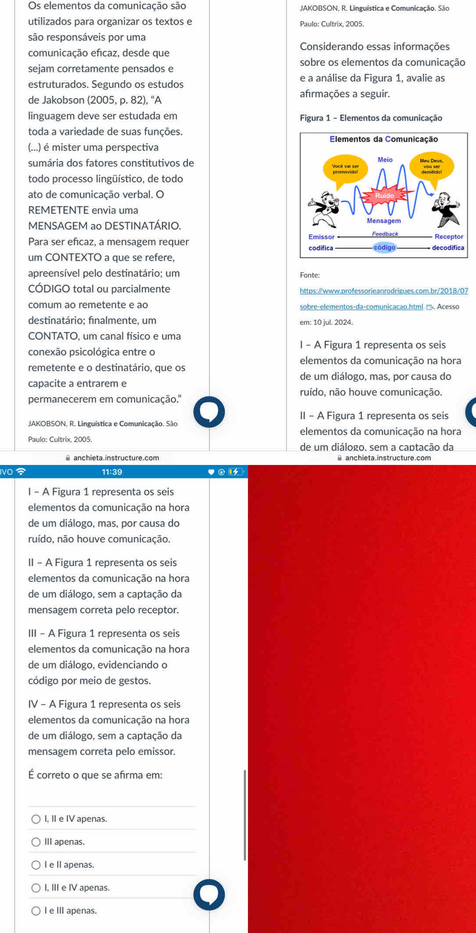 Os elementos da comunicação são  JAKOBSON, R. Linguística e Comunicação. São
utilizados para organizar os textos e Paulo: Cultrix, 2005.
são responsáveis por uma
comunicação efcaz, desde que
Considerando essas informações
sobre os elementos da comunicação
sejam corretamente pensados e
e a análise da Figura 1, avalie as
estruturados. Segundo os estudos
afrmações a seguir.
de Jakobson (2005, p. 82), “A
linguagem deve ser estudada em  Figura 1 - Elementos da comunicação
toda a variedade de suas funções.
(...) é mister uma perspectiva
sumária dos fatores constitutivos de 
todo processo lingüístico, de todo
ato de comunicação verbal. O
REMETENTE envia uma
MENSAGEM ao DESTINATÁRIO.
Para ser eficaz, a mensagem requer 
um CONTEXTO a que se refere,
apreensível pelo destinatário; um Fonte:
CÓDIGO total ou parcialmente https:/www.professorjeanrodrigues.com.br/2018/07
comum ao remetente e ao sobre-elementos-da-comunicacao.htm! →. Acesso
destinatário; finalmente, um em: 10 jul. 2024.
CONTATO, um canal físico e uma
I - A Figura 1 representa os seis
conexão psicológica entre o
elementos da comunicação na hora
remetente e o destinatário, que os
de um diálogo, mas, por causa do
capacite a entrarem e
ruído, não houve comunicação.
permanecerem em comunicação.''
II - A Figura 1 representa os seis
JAKOBSON, R. Linguística e Comunicação. São
elementos da comunicação na hora
de um diálogo. sem a captacão da
≌ anchieta.instructure.com ⊥ anchieta.instructure.com
IVO  11:39 ♥②1
I - A Figura 1 representa os seis
elementos da comunicação na hora
de um diálogo, mas, por causa do
ruído, não houve comunicação.
II - A Figura 1 representa os seis
elementos da comunicação na hora
de um diálogo, sem a captação da
mensagem correta pelo receptor.
III - A Figura 1 representa os seis
elementos da comunicação na hora
de um diálogo, evidenciando o
código por meio de gestos.
IV - A Figura 1 representa os seis
elementos da comunicação na hora
de um diálogo, sem a captação da
mensagem correta pelo emissor.
É correto o que se afrma em:
I, I e IV apenas.
III apenas.
IeI apenas.
I, III e IV apenas.
I e III apenas.