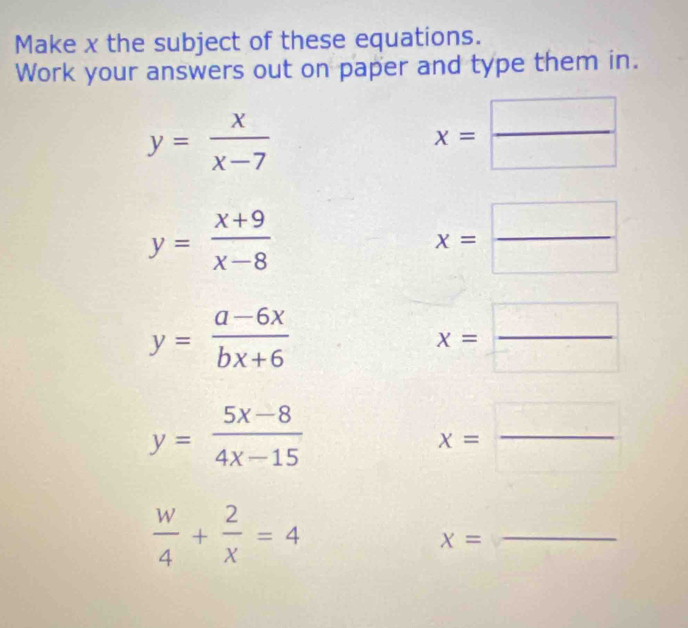 Make x the subject of these equations. 
Work your answers out on paper and type them in.
y= x/x-7 
x= □ /□  
y= (x+9)/x-8 
x= □ /□  
y= (a-6x)/bx+6 
x= □ /□  
y= (5x-8)/4x-15 
x=
_
 w/4 + 2/x =4
x=
_