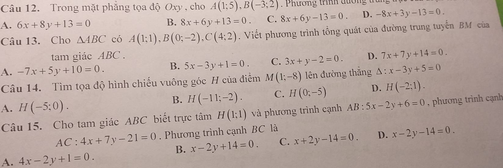 Trong mặt phăng tọa độ Oxy , cho A(1;5), B(-3;2). Phương trnh đường tr
A. 6x+8y+13=0
B. 8x+6y+13=0. C. 8x+6y-13=0. D. -8x+3y-13=0. 
Câu 13. Cho △ ABC có A(1;1), B(0;-2), C(4;2). Viết phương trình tổng quát của đường trung tuyến BM của
tam giác ABC. D. 7x+7y+14=0.
A. -7x+5y+10=0.
B. 5x-3y+1=0. C. 3x+y-2=0. 
Câu 14. Tìm tọa độ hình chiếu vuông góc H của điểm M(1;-8) lên đường thắng △ :x-3y+5=0
B. H(-11;-2). C. H(0;-5)
D. H(-2;1).
A. H(-5;0). 
Câu 15. Cho tam giác ABC biết trực tâm H(1;1) và phương trình cạnh AB:5x-2y+6=0 , phương trình cạnh
AC:4x+7y-21=0. Phương trình cạnh BC là
B. x-2y+14=0. C. x+2y-14=0. D. x-2y-14=0.
A. 4x-2y+1=0.