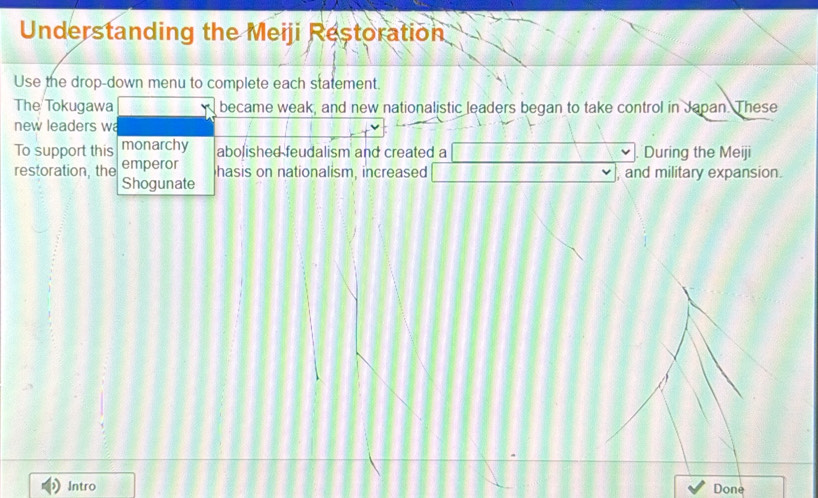 Understanding the Meiji Restoration 
Use the drop-down menu to complete each statement. 
The Tokugawa B:DB : became weak, and new nationalistic leaders began to take control in Japan. These 
new leaders wa 
To support this monarchy abolished feudalism and created a □ During the Meiji 
emperor hasis on nationalism, increased □ , and military expansion. 
restoration, the Shogunate 
Intro Done^