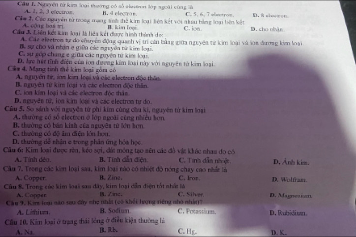 Nguyễn tử kim loại thường có số electron lớp ngoài cùng là
A. 1, 2, 3 electron. B. 4 electron. C. 5, 6, 7 electron. D. 8 electron
Cầu 2, Các nguyên tử trong mạng tính thẻ kim loại liên kết với nhau hằng loại liên kết
A. cộng boá trị. B. kim loại C. ion. D. cho nhận
Cầu 3. Liên kết kim loại là liên kết được hình thành dọc
A. Các electron tự đo chuyển động quanh vị trí căn bằng giữa nguyên từ kim loại và son đương kim loại.
B. sự cho và nhận e gin các nguyên tử kim loại.
C. sự gốp chung e giữa các nguyên tử kim loại.
D. lực hút tĩnh điện của ion dương kim loại này với nguyên tử kim loại.
Cầu 4. Mạng tinh thể kim loại gồm có
A. nguyên tử, ion kim loại và các electron độc thần.
B. nguyên tử kim loại và các electron độc thân.
C. ion kim loại và các electron độc thân
D. nguyên tử, ion kim loại và các electron tự do.
Câu 5. So sánh với nguyên tử phi kim cùng chu kì, nguyên từ kim loại
A. thường có số electron ở lớp ngoài cùng nhiều hơn.
B. thường có bản kinh của nguyên tử lớn hơn.
C. thường có độ âm điện lớn hơn.
D. thường dể nhận e trong phân ứng hóa học.
Câu 6: Kim loại được rèn, kéo sợi, dát mông tạo nên các đồ vật khác nhau do có
A. Tinh dèo. B. Tính dẫn điện C. Tính dẫn nhiệt. D. Ảnh kim.
Câu 7. Trong các kim loại sau, kim loại nào có nhiệt độ nóng chảy cao nhất là
A. Copper. B. Zine. C. Iron. D. Wolfram.
Câu 8. Trong các kim loại sau đây, kim loại dẫn điện tốt nhất là
A. Copper. B. Zinc. C. Silver. D. Magnesium.
Cầu 9, Kim loại não sau đây nhẹ nhất (có khối lượng riêng nhớ nhất)?
A. Lithium. B. Sodium. C. Potassium. D. Rubidium.
Cầu 10. Kim loại ở trạng thái lóng ở điều kiện thường là
A. Na. B. Rb. C. Hg. D. K.